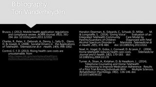 Bibliography
Tori Vanderheyden
Brusco, J. (2012). Mobile health application regulations
and compliance review. AORN Journal, 95(3), 391-
394. doi: 10.1016/j.aorn.2011.12.010
Charles, R., Peter, Y., Deborah, A., Denny, L., Sally D.,
Glenn, H. & Joseph, K. (2008). Societal Drivers in
the Applications of Telehealth. Telemedicine & e-
Health, 14(9), 998-1002.
Control, C. f. D. (2013). Rising health care costs are
unsustainable. from
http://www.cdc.gov/workplacehealthpro
motion/businesscase/reasons/rising.html
Hanalon-Dearman, A., Edwards, C., Schwab, D., Millar,
M. & Longstaffe, S. . (2014). 'Giving Voice':
Evaluation of an Integrated Telehealth Community
Care Model by Parents/Guardians of Children
Diagnosed with Fetal Alcohol Spectrum Disorder in
Manitoba. Telemedicne & e-Health, 20(5), 478-484.
doi: 10.1089/tmj.2013.0161
Noel, H., Vogel, D., Erdos, J., Cornwall, D. & Levin, F.
(2004). Home telehealth reduces health care costs.
Telemedicne Journal and E-health, 10(2), 170-183.
doi: 10.1089/tmj.2004.10.170
Turner, A., Sloan, A., Kivlahan, D. & Haselkom, J. . (2014).
Telephone Counseling and Home Telehealth
Monitoring to Improve Medication Adherence:
Results of a Pilot Trial Among Individuals With
Multiple Sclerosis. Rehabilitation Psychology, 59(2),
136-146. doi: 10.1037/a0036322
 