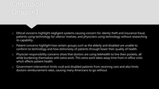 Conclusion
Group #1
o Ethical concerns highlight negligent systems causing concern for identiy theft and
insurance fraud, patients using technology for ulterior motives, and physicians using
technology without researching its capability.
o Patient concerns highlight how certain groups such as the elderly and disabled are
unable to conform to technology and how dishonesty of patients through lower their
quality of health.
o Physician responsibility concerns show that doctors are using telehealth to line their
pockets, all while burdening themselves with extra work. This extra work takes away time
from in office visits which effects patient health.
o Government intervention limits rural and disabled patients from receiving care and also
limits doctors reimbursement rates, causing many Americans to go without.
 