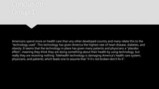 Conclusion
Group 1
Americans spend more on health care than any other developed country and many relate
this to the “technology used”. This technology has given America the highest rate of heart
disease, diabetes, and obesity. It seems that the technology in place has given many
patients and physicians a “placebo effect”, meaning they think they are doing something
about their health by using technology, but really they are receiving nothing. Telehealth
technology is damaging America’s health care system, physicians, and patients; which leads
one to assume that “if it’s not broken don’t fix it”.
 