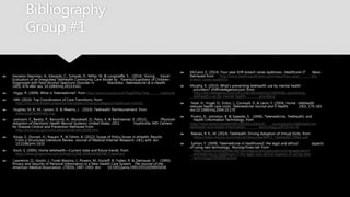 Bibliography
Group #1
 Hanalon-Dearman, A., Edwards, C., Schwab, D., Millar, M. & Longstaffe, S. . (2014). 'Giving
Voice': Evaluation of an Integrated Telehealth Community Care Model by
Parents/Guardians of Children Diagnosed with Fetal Alcohol Spectrum Disorder in
Manitoba. Telemedicine & e-Health, 20(5), 478-484. doi: 10.1089/tmj.2013.0161
 Higgs, R. (2009). What is Telemedicine?. from http://www.icucare.com/PageFiles/Tele-
medicine
 HIN. (2010). Top Coordinators of Care Transitions. from
http://hin.com/healthcareperformancebenchmarks/category/healthcare-trends/
 Hughes, M. B., M., Larson, D. & Weems, J. . (2010). Telehealth Reimbursement. from
www.ruralhealthweb.org
 Jamoom, E., Beatty, P., Bercovitz, A., Woodwell, D., Palso, K. & Rechsteiner, E. (2012).
Physician Adoption of Electronic Health Record Systems: United States, 2011.
Hyattsville, MD: Centers for Disease Control and Prevention Retrieved from
http://www.cdc.gov/nchs/data/databriefs/db98.htm.
 Khoja, S., Durrani, H., Nayani, P., & Fahim, A. (2012). Scope of Policy Issues in eHealth: Results
From a Structured Literature Review. Journal of Medical Internet Research, 14(1), e34. doi:
10.2196/jmir.1633
 Koch, S. (2005). Home telehealth—Current state and future trends. from
http://www.ijmijournal.com/article/S1386-5056(05)00188-7/abstract
 Lawrence, O., Gostin, J., Turek-Brezina, J., Powers, M., Kozloff, R., Faden, R. & Steinauer, D. .
(1993). Privacy and Security of Personal Information in a New Health Care System.
The Journal of the American Medical Association, 270(20), 2487-2493. doi:
10.1001/jama.1993.03510200093038
 McCann, E. (2014). Four-year EHR breach raises eyebrows. Healthcare IT
News. Retrieved from http://www.healthcareitnews.com/news/four-year-
ehr-breach-raises-eyebrows
 Murphy, K. (2013). What's preventing telehealth use by mental health
providers? EHRintellegence.com. from
http://ehrintelligence.com/2013/06/06/what%E2%80%99s-preventing-
telehealth-use-by-mental-health- providers/
 Noel, H., Vogel, D., Erdos, J., Cornwall, D. & Levin, F. (2004). Home
telehealth reduces health care costs. Telemedicine Journal and E-health,
10(2), 170-183. doi:10.1089/tmj.2004.10.170
 Puskin, D., Johnston, B. & Speedie, S. . (2006). Telemedicine, Telehealth, and
Health I nformation Technology. from
http://www.americantelemed.org/docs/default-
source/policy/telemedicine-telehealth-and-health-information-
technology.pdf?sfvrsn=8
 Reeves, R. K., M. (2014). Telehealth: Driving Adoption of Virtual Visits. from
https://www.mevisit.com/mevisit/resources/MPLC_Telehealth_FINAL.pdf
 Sarhan, F. (2009). Telemedicine in healthcare2: the legal and ethical
aspects of using new technology. NursingTimes.net. from
http://www.nursingtimes.net/nursingpractice/specialisms/management/t
elemedicine-in-healthcare-2-the-legal-and-ethical-aspects-of-using-new-
technology/5008068.article
 