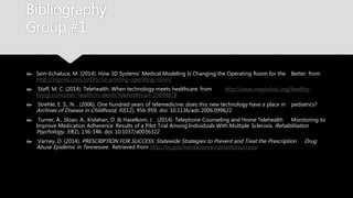 Bibliography
Group #1
 Sein-Echaluce, M. (2014). How 3D Systems’ Medical Modeling Is Changing the Operating Room for the
Better. from http://3dprint.com/10195/3d-printing-operating-room/
 Staff, M. C. (2014). Telehealth: When technology meets healthcare. from
http://www.mayoclinic.org/healthy-living/consumer-health/in-depth/telehealth/art-20044878
 Strehle, E. S., N. . (2006). One hundred years of telemedicine: does this new technology have a place in
pediatrics? Archives of Disease in Childhood, 91(12), 956-959. doi: 10.1136/adc.2006.099622
 Turner, A., Sloan, A., Kivlahan, D. & Haselkom, J. . (2014). Telephone Counseling and Home Telehealth
Monitoring to Improve Medication Adherence: Results of a Pilot Trial Among Individuals With Multiple
Sclerosis. Rehabilitation Psychology, 59(2), 136-146. doi: 10.1037/a0036322
 Varney, D. (2014). PRESCRIPTION FOR SUCCESS: Statewide Strategies to Prevent and Treat the Prescription
Drug Abuse Epidemic in Tennessee. Retrieved from http://tn.gov/mental/prescriptionforsuccess/
 