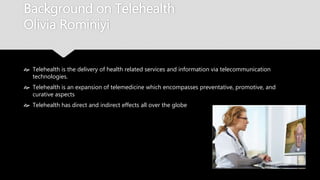Background on Telehealth
Olivia Rominiyi
 Telehealth is the delivery of health related services and information via
telecommunication technologies.
 Telehealth is an expansion of telemedicine which encompasses preventative, promotive,
and curative aspects
 Telehealth has direct and indirect effects all over the globe
 