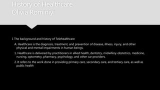 History of Healthcare
Olivia Rominiyi
I. The background and history of Telehealthcare
A. Healthcare is the diagnosis, treatment, and prevention of disease, illness, injury, and other
physical and mental impairments in human beings.
1. Healthcare is delivered by practitioners in allied health, dentistry, midwifery-obstetrics,
medicine, nursing, optometry, pharmacy, psychology, and other car providers.
2. It refers to the work done in providing primary care, secondary care, and tertiary care, as
well as public health
 