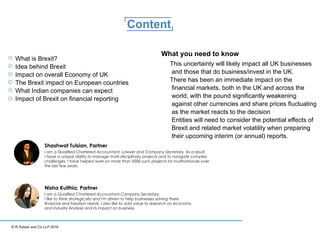 © R.Tulsian and Co LLP 2016
Content
What is Brexit?
Idea behind Brexit
Impact on overall Economy of UK
The Brexit impact on European countries
What Indian companies can expect
Impact of Brexit on ﬁnancial reporting
This uncertainty will likely impact all UK businesses
and those that do business/invest in the UK.
There has been an immediate impact on the
ﬁnancial markets, both in the UK and across the
world, with the pound signiﬁcantly weakening
against other currencies and share prices ﬂuctuating
as the market reacts to the decision
Entities will need to consider the potential eﬀects of
Brexit and related market volatility when preparing
their upcoming interim (or annual) reports.
What you need to know
Nisha Kulthia, Partner
Shashwat Tulsian, Partner
 
