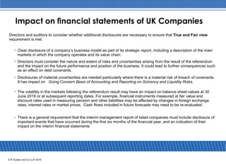 Impact on nancial statements of UK Companies
Directors and auditors to consider whether additional disclosures are necessary to ensure that True and Fair view
requirement is met:
Clear disclosure of a company’s business model as part of its strategic report, including a description of the main
markets in which the company operates and its value chain.
Directors must consider the nature and extent of risks and uncertainties arising from the result of the referendum
and the impact on the future performance and position of the business. It could lead to further consequences such
as an eﬀect on debt covenants.
Disclosures of material uncertainties are needed particularly where there is a material risk of breach of covenants.
It has impact on Going Concern Basis of Accounting and Reporting on Solvency and Liquidity Risks.
The volatility in the markets following the referendum result may have an impact on balance sheet values at 30
June 2016 or at subsequent reporting dates. For example, ﬁnancial instruments measured at fair value and
discount rates used in measuring pension and other liabilities may be aﬀected by changes in foreign exchange
rates, interest rates or market prices. Cash ﬂows included in future forecasts may need to be re-evaluated.
There is a general requirement that the interim management report of listed companies must include disclosure of
important events that have occurred during the ﬁrst six months of the ﬁnancial year, and an indication of their
impact on the interim ﬁnancial statements
© R.Tulsian and Co LLP 2016
 
