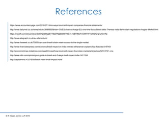 References
© R.Tulsian and Co LLP 2016
https://www.accountancyage.com/2016/07/14/six-ways-brexit-will-impact-companies-ﬁnancial-statements/
http://www.dailymail.co.uk/news/article-3698983/Britain-GIVES-chance-charge-EU-one-time-focus-Brexit-talks-Theresa-visits-Berlin-start-negotiations-Angela-Merkel.html
https://next.ft.com/stream/brandId/OGQ0NzZkYTEtZTRjZS00MTNlLTk1MDYtNzFmOWI1YTIxNGNj-QnJhbmRz
http://www.telegraph.co.uk/eu-referendum/
http://www.theweek.co.uk/73955/can-post-brexit-britain-retain-access-to-the-single-market
http://www.ﬁnancialexpress.com/economy/brexit-impact-on-india-nirmala-sitharaman-explains-key-features/319740/
http://economictimes.indiatimes.com/wealth/invest/how-brexit-will-impact-the-indian-market/articleshow/52912741.cms
http://www.ndtv.com/opinion/your-guide-to-brexit-and-5-ways-it-will-impact-india-1421554
http://capitalmind.in/2016/06/brexit-need-know-impact-india/
 