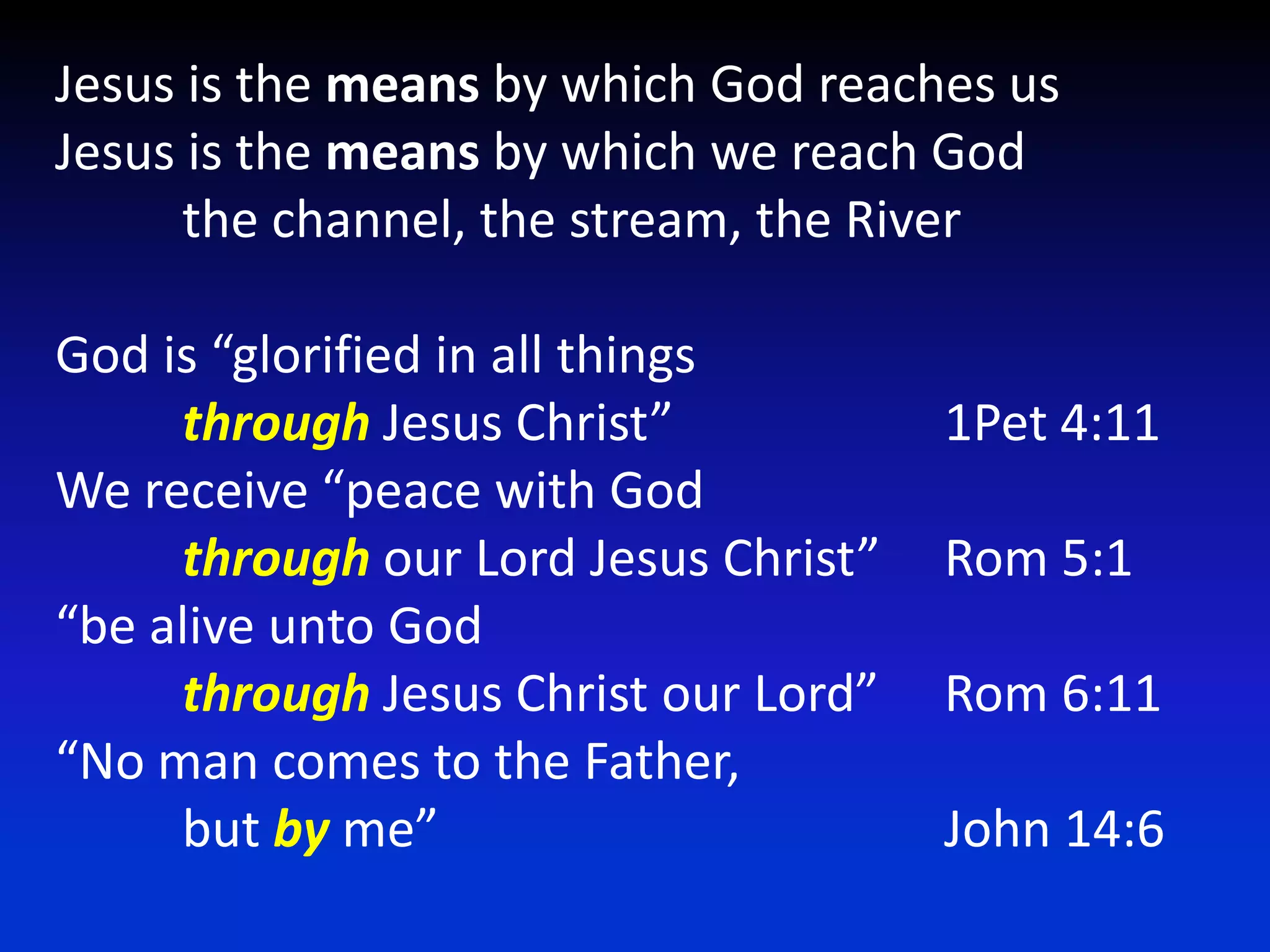 Jesus is the means by which God reaches usJesus is the means by which we reach God	the channel, the stream, the RiverGod is “glorified in all things throughJesus Christ” 			1Pet 4:11We receive “peace with God through our Lord Jesus Christ” 	Rom 5:1“be alive unto God through Jesus Christ our Lord” 	Rom 6:11 “No man comes to the Father, 	but by me”				John 14:6