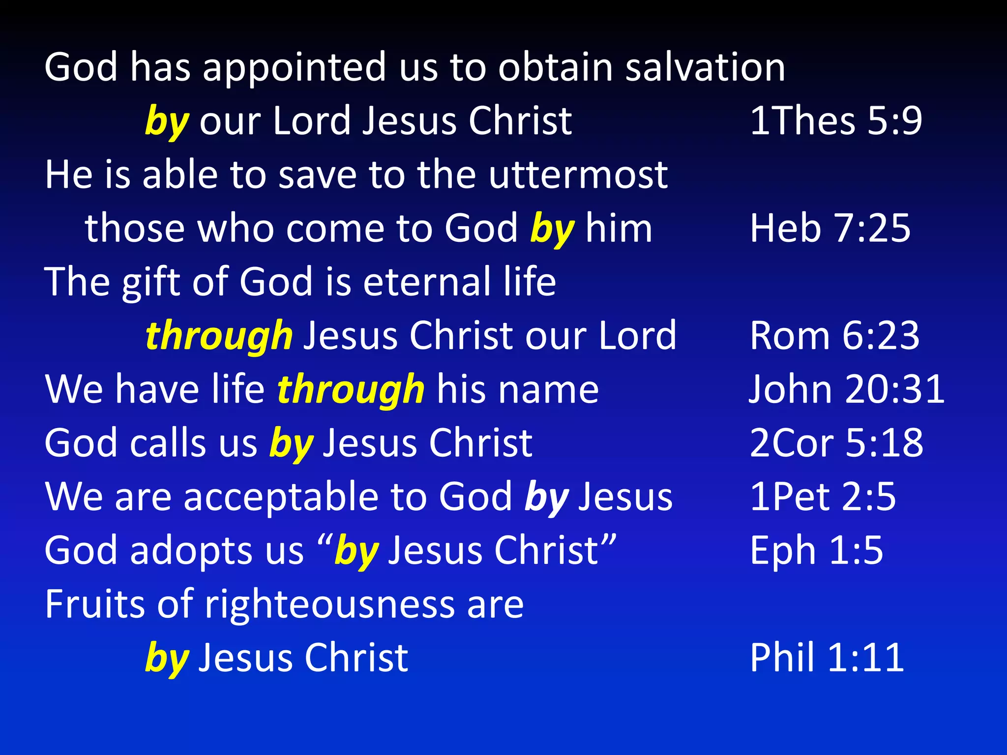 God has appointed us to obtain salvationby our Lord Jesus Christ		1Thes 5:9He is able to save to the uttermost    those who come to God by him	Heb 7:25The gift of God is eternal lifethrough Jesus Christ our Lord	Rom 6:23We have life through his name		John 20:31God calls us by Jesus Christ			2Cor 5:18We are acceptable to God by Jesus 	1Pet 2:5God adopts us “by Jesus Christ”		Eph 1:5Fruits of righteousness areby Jesus Christ				Phil 1:11