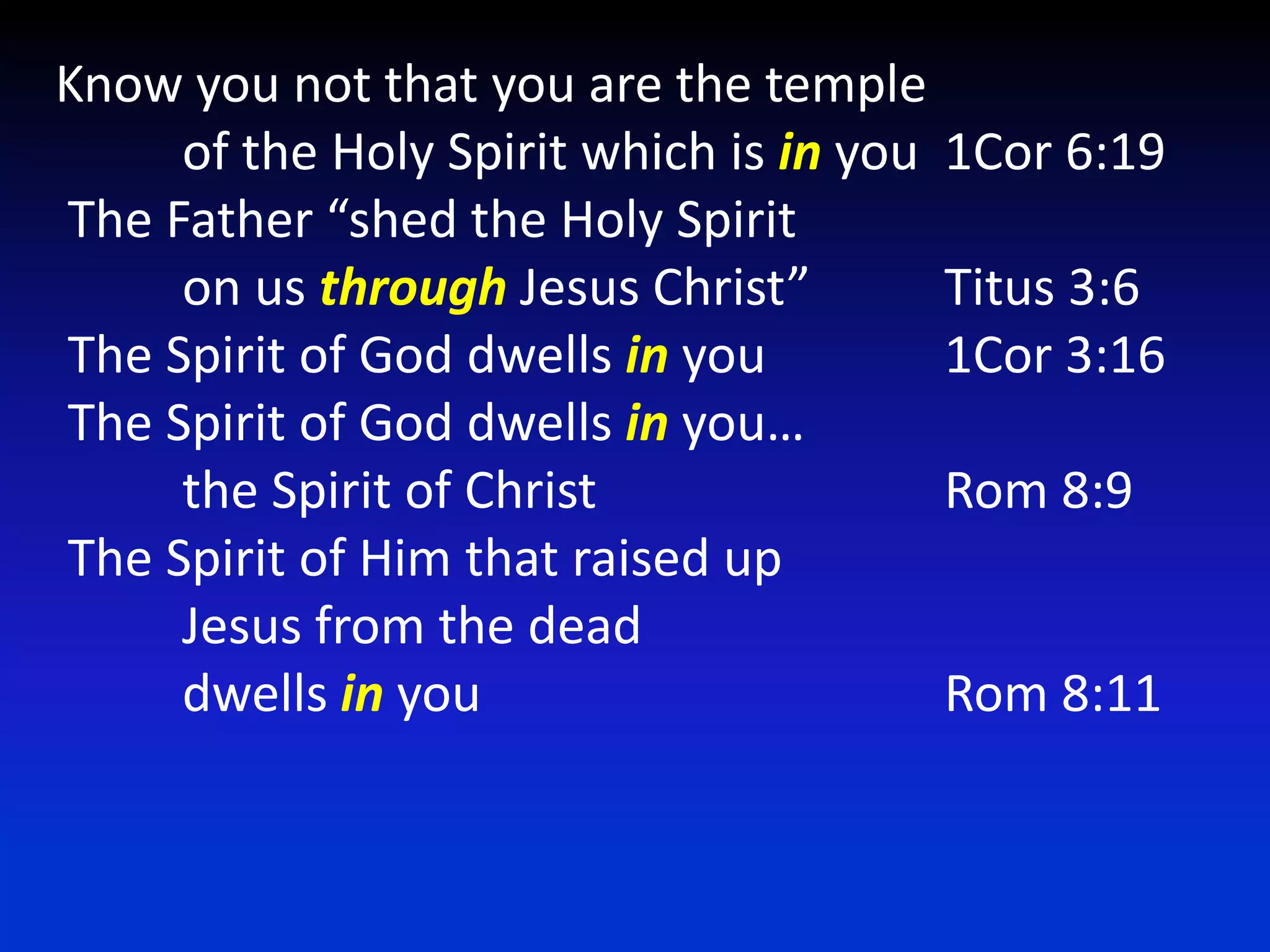 Know you not that you are the temple	of the Holy Spirit which is in you	1Cor 6:19 The Father “shed the Holy Spirit 	on us through Jesus Christ” 	Titus 3:6 The Spirit of God dwells in you 		1Cor 3:16  The Spirit of God dwells in you…	the Spirit of Christ 			Rom 8:9  The Spirit of Him that raised up 	Jesus from the dead 	dwells in you 				Rom 8:11 