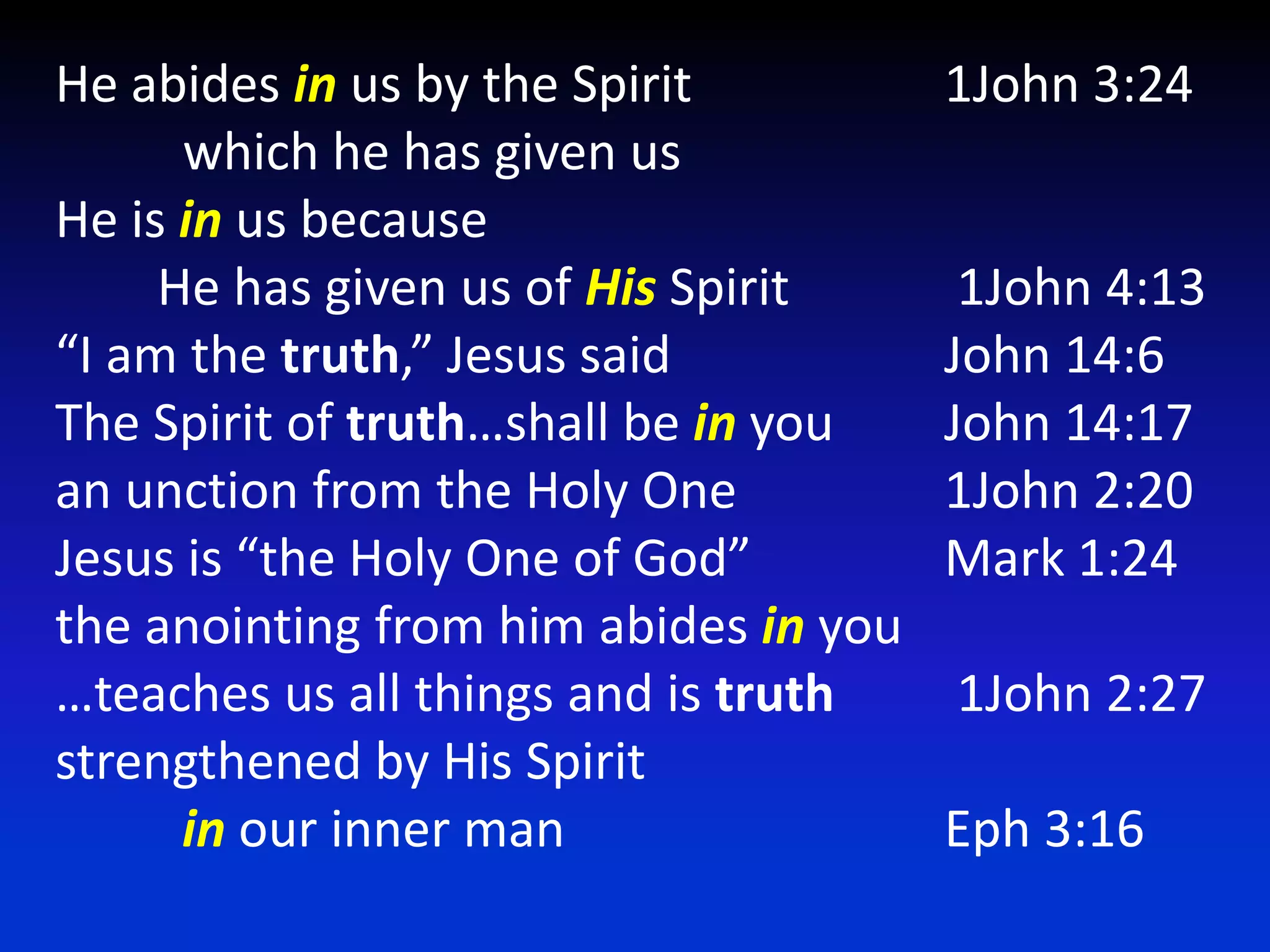 He abides in us by the Spirit 		1John 3:24           which he has given us 				He is in us because         He has given us of His Spirit 		 1John 4:13 “I am the truth,” Jesus said			John 14:6The Spirit of truth…shall be in you	John 14:17an unction from the Holy One		1John 2:20Jesus is “the Holy One of God” 		Mark 1:24the anointing from him abides in you	…teaches us all things and is truth	 1John 2:27 strengthened by His Spirit in our inner man 			Eph 3:16 