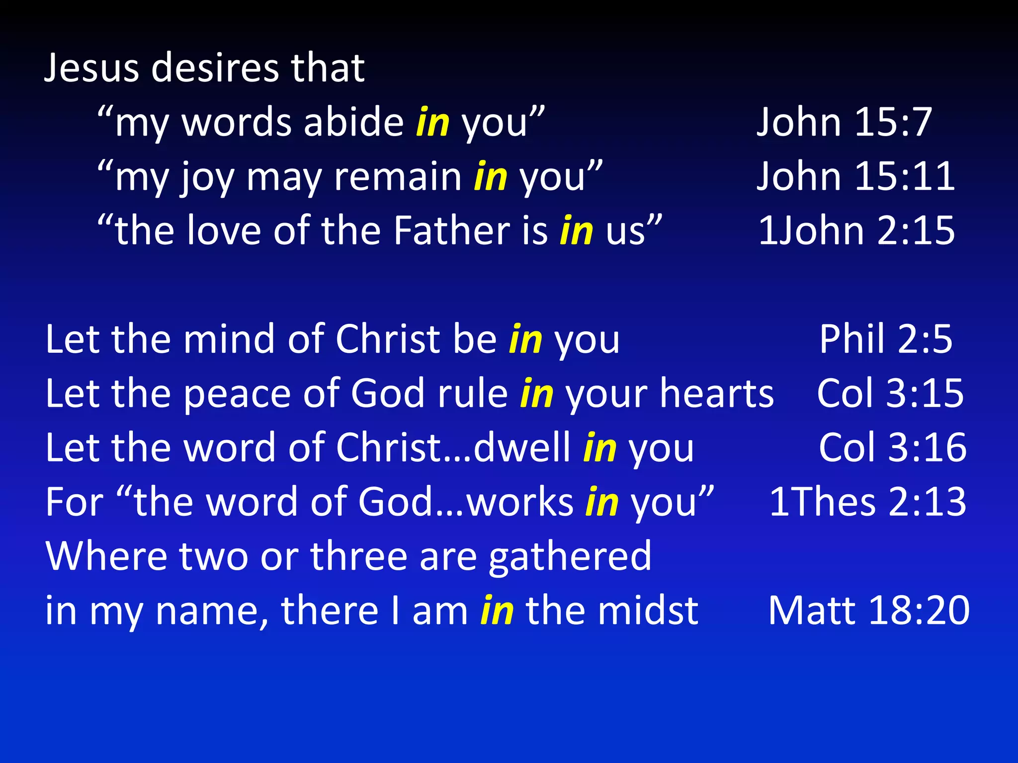 Jesus desires that     “my words abide in you”			John 15:7     “my joy may remain in you”		John 15:11     “the love of the Father is in us”	1John 2:15Let the mind of Christ be in you		      Phil 2:5Let the peace of God rule in your hearts    Col 3:15Let the word of Christ…dwell in you	      Col 3:16For “the word of God…works in you”     1Thes 2:13Where two or three are gatheredin my name, there I am in the midst	 Matt 18:20