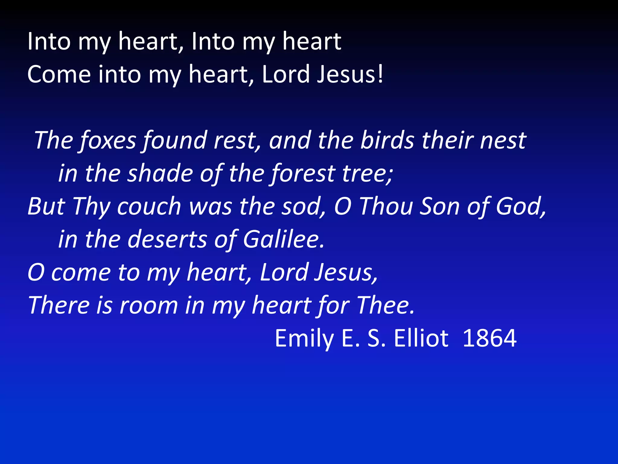 Into my heart, Into my heartCome into my heart, Lord Jesus! The foxes found rest, and the birds their nest      in the shade of the forest tree;But Thy couch was the sod, O Thou Son of God,      in the deserts of Galilee.O come to my heart, Lord Jesus, There is room in my heart for Thee.				Emily E. S. Elliot  1864