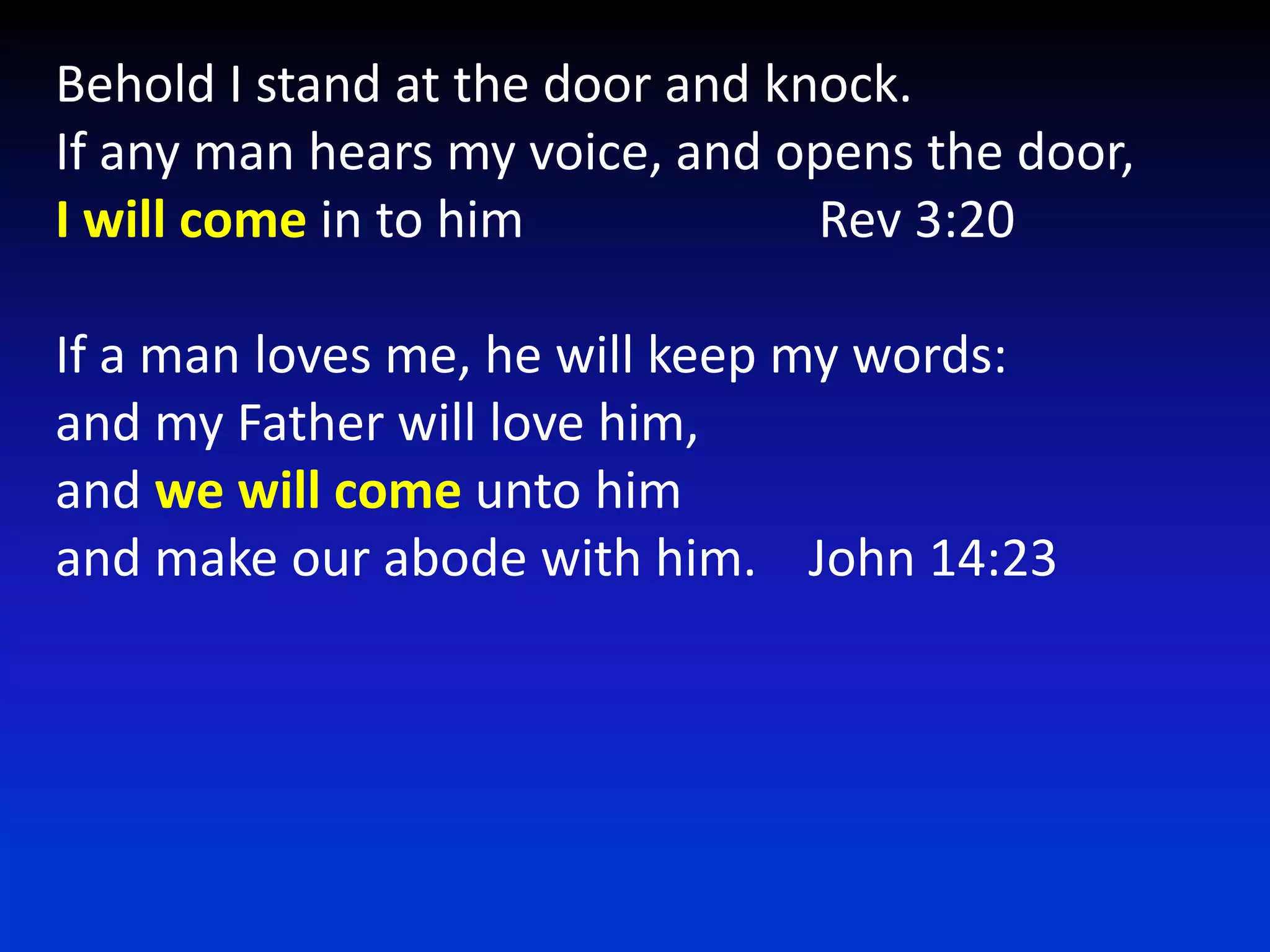 Behold I stand at the door and knock.If any man hears my voice, and opens the door,I will come in to him                       Rev 3:20If a man loves me, he will keep my words:and my Father will love him,and we will come unto himand make our abode with him.    John 14:23