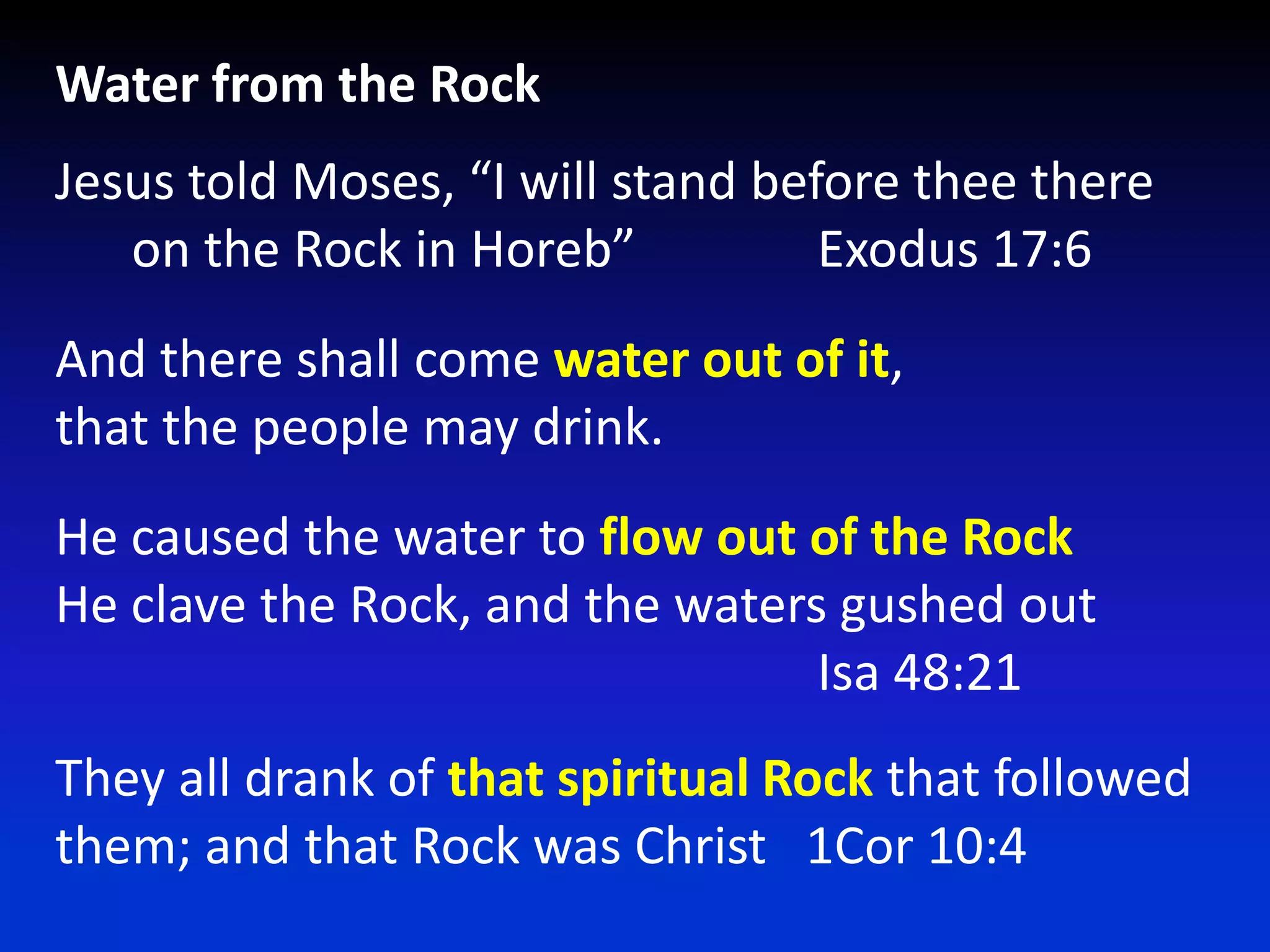 Water from the RockJesus told Moses, “I will stand before thee there      on the Rock in Horeb”  		Exodus 17:6And there shall come water out of it,that the people may drink.He caused the water to flow out of the RockHe clave the Rock, and the waters gushed out  						Isa 48:21They all drank of that spiritual Rock that followed them; and that Rock was Christ   1Cor 10:4