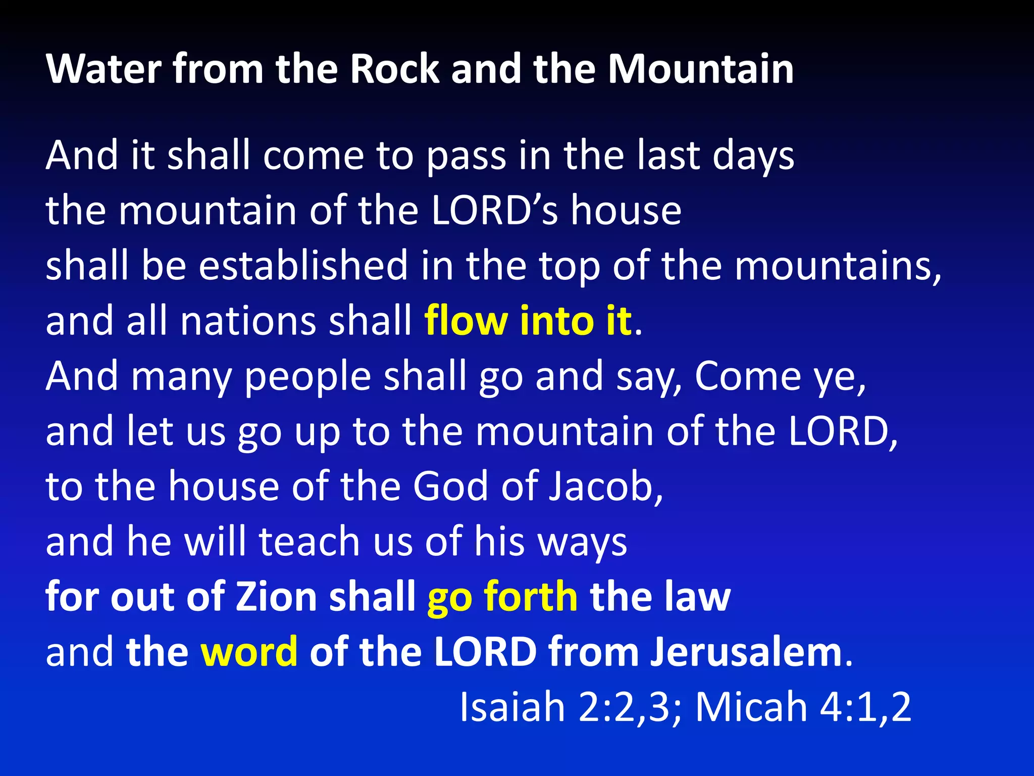 Water from the Rock and the MountainAnd it shall come to pass in the last daysthe mountain of the LORD’s houseshall be established in the top of the mountains,and all nations shall flow into it.And many people shall go and say, Come ye,and let us go up to the mountain of the LORD,to the house of the God of Jacob,and he will teach us of his waysforout of Zion shall go forth the lawand the word of the LORD from Jerusalem.				Isaiah 2:2,3; Micah 4:1,2