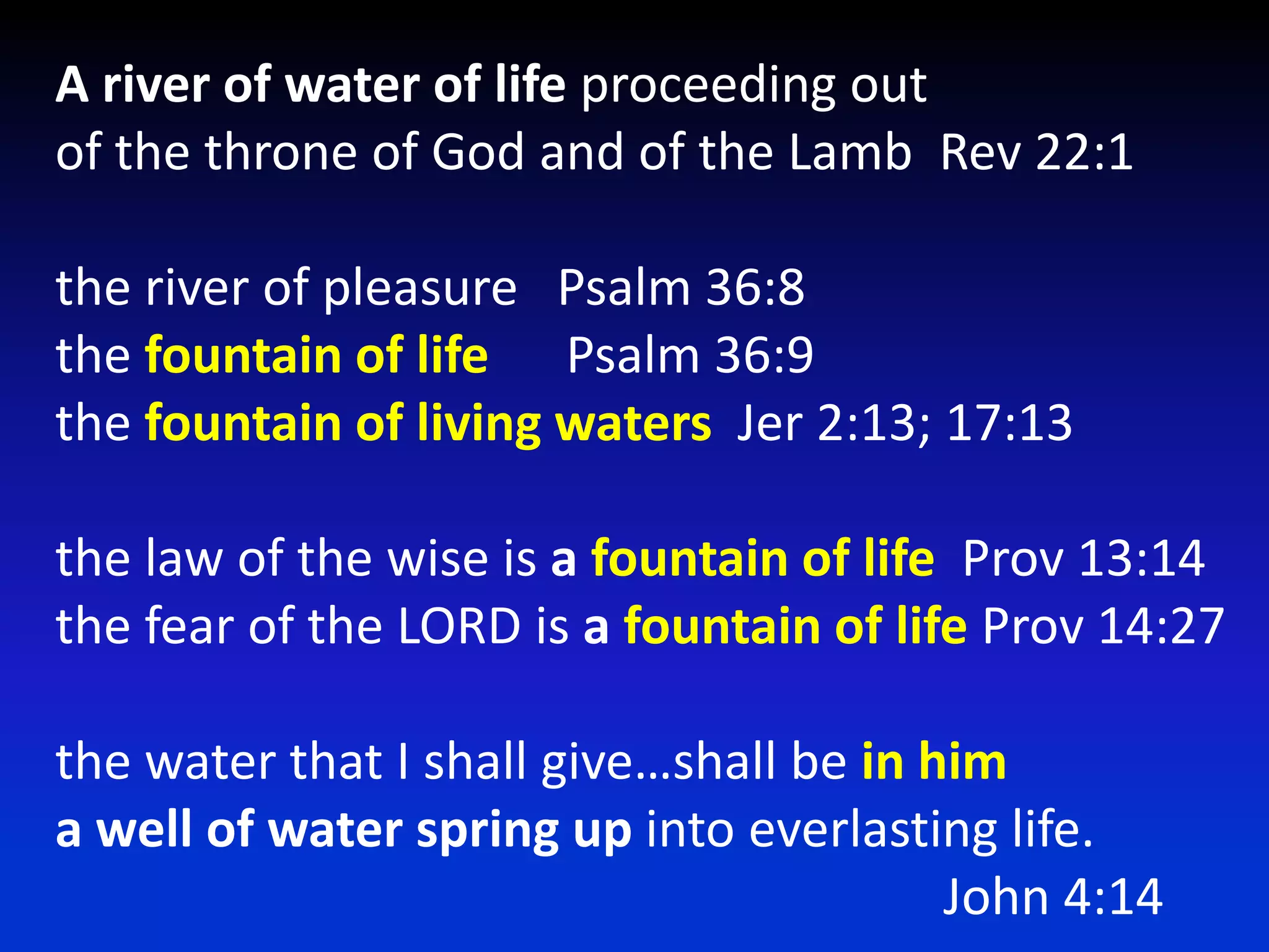 A river of water of life proceeding out of the throne of God and of the Lamb  Rev 22:1the river of pleasure   Psalm 36:8the fountain of lifePsalm 36:9the fountain of living waters  Jer 2:13; 17:13the law of the wise is a fountain of life  Prov 13:14the fear of the LORD is a fountain of life Prov 14:27 the water that I shall give…shall be in hima well of water spring up into everlasting life.							John 4:14