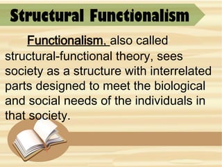 Structural Functionalism
Functionalism, also called
structural-functional theory, sees
society as a structure with interrelated
parts designed to meet the biological
and social needs of the individuals in
that society.
 