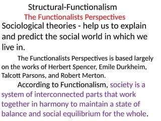 Structural-Functionalism
Sociological theories - help us to explain
and predict the social world in which we
live in.
The Functionalists Perspectives
The Functionalists Perspectives is based largely
on the works of Herbert Spencer, Emile Durkheim,
Talcott Parsons, and Robert Merton.
According to Functionalism, society is a
system of interconnected parts that work
together in harmony to maintain a state of
balance and social equilibrium for the whole.
 