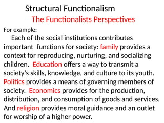 Structural Functionalism
The Functionalists Perspectives
For example:
Each of the social institutions contributes
important functions for society: family provides a
context for reproducing, nurturing, and socializing
children. Education offers a way to transmit a
society’s skills, knowledge, and culture to its youth.
Politics provides a means of governing members of
society. Economics provides for the production,
distribution, and consumption of goods and services.
And religion provides moral guidance and an outlet
for worship of a higher power.
 