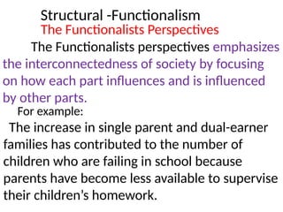 Structural -Functionalism
The Functionalists Perspectives
The Functionalists perspectives emphasizes
the interconnectedness of society by focusing
on how each part influences and is influenced
by other parts.
For example:
The increase in single parent and dual-earner
families has contributed to the number of
children who are failing in school because
parents have become less available to supervise
their children’s homework.
 