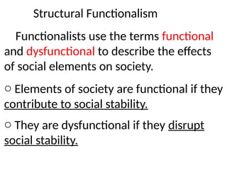 Structural Functionalism
Functionalists use the terms functional
and dysfunctional to describe the effects
of social elements on society.
o Elements of society are functional if they
contribute to social stability.
o They are dysfunctional if they disrupt
social stability.
 