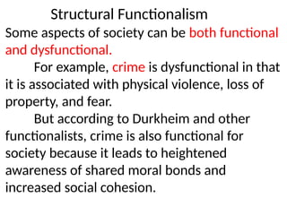 Structural Functionalism
Some aspects of society can be both functional
and dysfunctional.
For example, crime is dysfunctional in that
it is associated with physical violence, loss of
property, and fear.
But according to Durkheim and other
functionalists, crime is also functional for
society because it leads to heightened
awareness of shared moral bonds and
increased social cohesion.
 