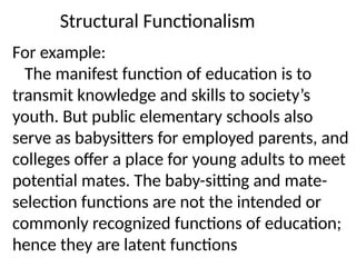 Structural Functionalism
For example:
The manifest function of education is to
transmit knowledge and skills to society’s
youth. But public elementary schools also
serve as babysitters for employed parents, and
colleges offer a place for young adults to meet
potential mates. The baby-sitting and mate-
selection functions are not the intended or
commonly recognized functions of education;
hence they are latent functions
 