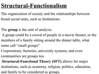 Structural-Functionalism
The organization of society and the relationships between
broad social units, such as Institutions.
The group is the unit of analysis.
A group could be a crowd of people in a movie theater, or the
members of a family sitting around the dinner table, what
some call “small groups”
Corporations, factories, university systems, and even
communities are groups too.
Structural-Functional Theory (SFT) allows for major
institutions, such as economy, religion, politics, education,
and family to be considered as groups.
 