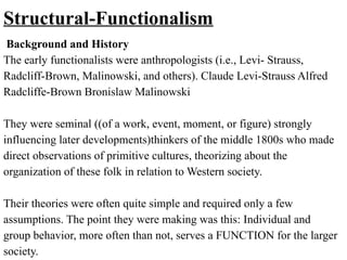 Structural-Functionalism
Background and History
The early functionalists were anthropologists (i.e., Levi- Strauss,
Radcliff-Brown, Malinowski, and others). Claude Levi-Strauss Alfred
Radcliffe-Brown Bronislaw Malinowski
They were seminal ((of a work, event, moment, or figure) strongly
influencing later developments)thinkers of the middle 1800s who made
direct observations of primitive cultures, theorizing about the
organization of these folk in relation to Western society.
Their theories were often quite simple and required only a few
assumptions. The point they were making was this: Individual and
group behavior, more often than not, serves a FUNCTION for the larger
society.
 