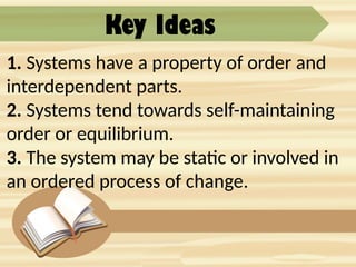 Key Ideas
1. Systems have a property of order and
interdependent parts.
2. Systems tend towards self-maintaining
order or equilibrium.
3. The system may be static or involved in
an ordered process of change.
 