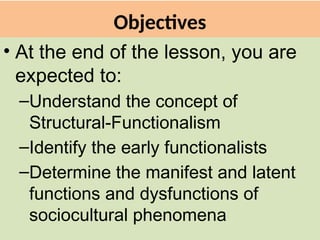 Objectives
• At the end of the lesson, you are
expected to:
–Understand the concept of
Structural-Functionalism
–Identify the early functionalists
–Determine the manifest and latent
functions and dysfunctions of
sociocultural phenomena
 