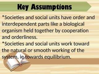 Key Assumptions
*Societies and social units have order and
interdependent parts like a biological
organism held together by cooperation
and orderliness.
*Societies and social units work toward
the natural or smooth working of the
system, ie towards equilibrium.
 