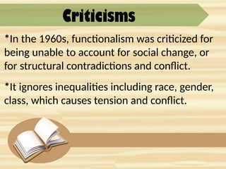 Criticisms
*In the 1960s, functionalism was criticized for
being unable to account for social change, or
for structural contradictions and conflict.
*It ignores inequalities including race, gender,
class, which causes tension and conflict.
 