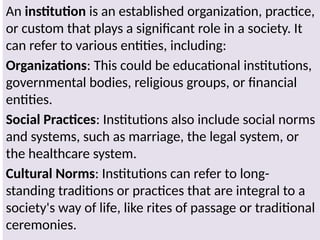 An institution is an established organization, practice,
or custom that plays a significant role in a society. It
can refer to various entities, including:
Organizations: This could be educational institutions,
governmental bodies, religious groups, or financial
entities.
Social Practices: Institutions also include social norms
and systems, such as marriage, the legal system, or
the healthcare system.
Cultural Norms: Institutions can refer to long-
standing traditions or practices that are integral to a
society's way of life, like rites of passage or traditional
ceremonies.
 