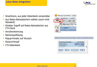 Lotus Notes Integration SmartIcons, aus jeder Datenbank verwendbar Aus Notes-Adressbüchern wählen (auch nicht Standard) Direkter Zugriff auf Notes-Adressbücher aus CTI-Client Anrufererkennung Namensauflösung Popup-Fenster auf Wunsch Rückruf-Knopf CTI-Datenbank 