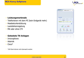 MCA Konvy Softphone Leistungsmerkmale Telefonieren mit dem PC (kein Endgerät mehr) Headsetunterstützung Lautstärkenregelung Mit oder ohne CTI Getestete TK-Anlagen Innovaphone Asterisk Cisco* *SIP-Client können nicht überwacht werden 