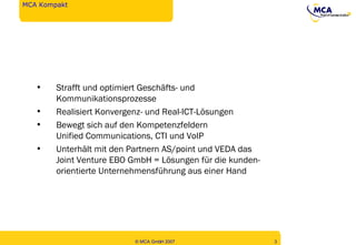 MCA Kompakt Strafft und optimiert Geschäfts- und  Kommunikationsprozesse Realisiert Konvergenz- und Real-ICT-Lösungen Bewegt sich auf den Kompetenzfeldern Unified Communications, CTI und VoIP Unterhält mit den Partnern AS/point und VEDA das Joint Venture EBO GmbH = Lösungen für die kunden- orientierte Unternehmensführung aus einer Hand 