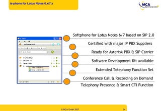 is-phone for Lotus Notes 6.x/7.x Softphone for Lotus Notes 6/7 based on SIP 2.0 Telephony Presence & Smart CTI Function Software Development Kit available Certified with major IP PBX Suppliers Ready for Asterisk PBX & SIP Carrier Conference Call & Recording on Demand Extended Telephony Function Set 
