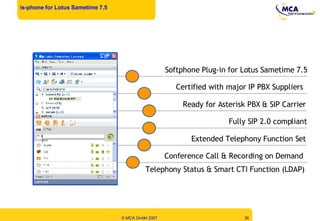 is-phone for Lotus Sametime 7.5 Softphone Plug-in for Lotus Sametime 7.5 Telephony Status & Smart CTI Function (LDAP) Fully SIP 2.0 compliant Certified with major IP PBX Suppliers Ready for Asterisk PBX & SIP Carrier Conference Call & Recording on Demand  Extended Telephony Function Set 