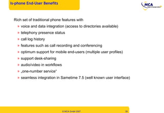 Rich set of traditional phone features with voice and data integration (access to directories available) telephony presence status call log history features such as call recording and conferencing optimum support for mobile end-users ( multiple user profiles) support desk-sharing audio/video in workflows „ one-number service“ seamless integration in Sametime 7.5 (well known user interface) is-phone End-User Benefits  
