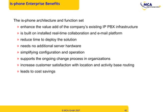 The is-phone architecture and function set enhance the value add of the company’s existing IP PBX infrastructure is built on installed real-time collaboration and e-mail platform reduce time to deploy the solution needs no additional server hardware  simplifying configuration and operation supports the ongoing change process in organizations increase customer satisfaction with location and activity base routing leads to cost savings is-phone Enterprise Benefits  
