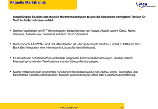Aktuelle Markttrends Unabhängige Studien und aktuelle Markttrendanalysen zeigen die folgenden wichtigsten Treiber für VoIP im Unternehmensumfeld. Starkes Wachstum von IP-Telefonanlagen, beispielsweise von Avaya, Alcatel-Lucent, Cisco, Nortel, Siemens, Asterisk usw. basierend auf dem SIP-2.0-Standard. Dank höherer LAN/WAN- und DSL-Bandbreiten ist unter anderem IP Centrex (Hosted IP PBX) mit SIP-Back-End-Integration eine interessante Lösung für den Mittelstand. Es besteht ein hoher Bedarf an einheitlich integrierten Kommunikationslösungen, die den Instant-Messaging- so wie den Telefonstatus standortübergreifend anzeigen. Nutzer verlangen nach erweiterten Funktionen wie beispielsweise den Aufbau eines Telefonates über bestehende Kontakte/Adressbücher, Notizen-Weiterleitung per eMail oder Gesprächsaufzeichnung. 
