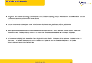 Aktuelle Markttrends Aufgrund der hohen Roaming-Gebühren suchen Firmen kostengünstige Alternativen zum Mobilfunk bei der Kommunikation mit Mitarbeitern im Ausland. Mobile Mitarbeiter verlangen nach Audio/Video-Konferenzen jederzeit und an jedem Ort. Neue Arbeitsmodelle wie etwa Heimarbeitsplätze oder Shared-Desks werden mit neuen IP-Telefonie-Infrastrukturen kostengünstig unterstützt und in die unternehmensweite TK-Plattform integriert. Im Mittelstand steigt das Bedürfnis nach eigenen Call-Center-Lösungen (zum Beispiel Kunden- oder IT-Helpdesk), in denen die Integration von Daten und Sprache ein wichtiger Erfolgsfaktor ist (etwa Sprachkommunikation im Workflow) 
