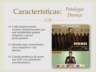 
Características: Patologia
Doença
 Cada temperamento
existem temperamentos que
mal trabalhados podem
chegarem a graus
preocupantes.
 Quando uma característica
vira compulsiva vira
doença.
 Grande tendência de quem
tem TOC é se identificar
com fleumático.
 