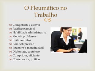 
O Fleumático no
Trabalho
 Competente e estável
 Pacífico e amável
 Habilidade administrativa
 Medeia problemas
 Evita conflitos
 Bom sob pressão
 Encontra a maneira fácil
 Diplomata, cauteloso
 Cumpridor, eficiente
 Conservador, prático
 