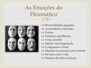 
As Emoções do
Fleumático
 Personalidade apagada
 Acomodado e relaxado
 Calmo
 Paciente, equilibrado
 Vida coerente
 Quieto, mas engraçado
 Compassivo e bom
 Mantém as emoções sob controle
 De bem com a vida
 Pessoas de todas as horas
 