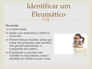 
Identificar um
Fleumático
Na escola:
 é extrovertido
 tende a ser meticuloso e hábil no
raciocínio.
 Prefere brincar sozinho, ainda que
aceite sem protestar, mas também
sem grande entusiasmo, a
companhia dos outros.
 É inclinado a executar com
exatidão as suas tarefas; cuida e
mantém em ordem as suas coisas.
 
