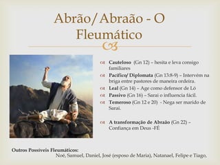 
Abrão/Abraão - O
Fleumático
 Cauteloso (Gn 12) – hesita e leva consigo
familiares
 Pacífico/ Diplomata (Gn 13:8-9) – Intervém na
briga entre pastores de maneira ordeira.
 Leal (Gn 14) – Age como defensor de Ló
 Passivo (Gn 16) – Sarai o influencia fácil.
 Temeroso (Gn 12 e 20) - Nega ser marido de
Sarai.
 A transformação de Abraão (Gn 22) –
Confiança em Deus -FÉ
Outros Possíveis Fleumáticos:
Noé, Samuel, Daniel, José (esposo de Maria), Natanael, Felipe e Tiago,
 