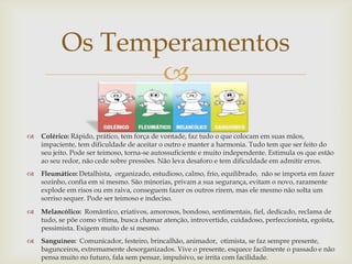 
 Colérico: Rápido, prático, tem força de vontade, faz tudo o que colocam em suas mãos,
impaciente, tem dificuldade de aceitar o outro e manter a harmonia. Tudo tem que ser feito do
seu jeito. Pode ser teimoso, torna-se autossuficiente e muito independente. Estimula os que estão
ao seu redor, não cede sobre pressões. Não leva desaforo e tem dificuldade em admitir erros.
 Fleumático: Detalhista, organizado, estudioso, calmo, frio, equilibrado, não se importa em fazer
sozinho, confia em si mesmo. São minorias, privam a sua segurança, evitam o novo, raramente
explode em risos ou em raiva, conseguem fazer os outros rirem, mas ele mesmo não solta um
sorriso sequer. Pode ser teimoso e indeciso.
 Melancólico: Romântico, criativos, amorosos, bondoso, sentimentais, fiel, dedicado, reclama de
tudo, se põe como vítima, busca chamar atenção, introvertido, cuidadoso, perfeccionista, egoísta,
pessimista. Exigem muito de si mesmo.
 Sanguíneo: Comunicador, festeiro, brincalhão, animador, otimista, se faz sempre presente,
bagunceiros, extremamente desorganizados. Vive o presente, esquece facilmente o passado e não
pensa muito no futuro, fala sem pensar, impulsivo, se irrita com facilidade.
Os Temperamentos
 
