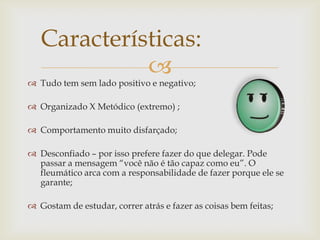 
 Tudo tem sem lado positivo e negativo;
 Organizado X Metódico (extremo) ;
 Comportamento muito disfarçado;
 Desconfiado – por isso prefere fazer do que delegar. Pode
passar a mensagem “você não é tão capaz como eu”. O
fleumático arca com a responsabilidade de fazer porque ele se
garante;
 Gostam de estudar, correr atrás e fazer as coisas bem feitas;
Características:
 